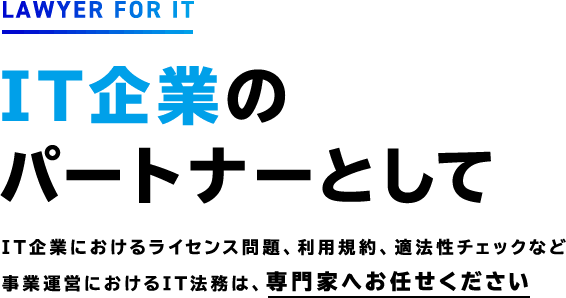 LAWYER FOR IT IT企業の パートナーとしてIT企業におけるライセンス問題、利用規約、適法性チェックなど 事業運営におけるIT法務は、専門家へお任せください
